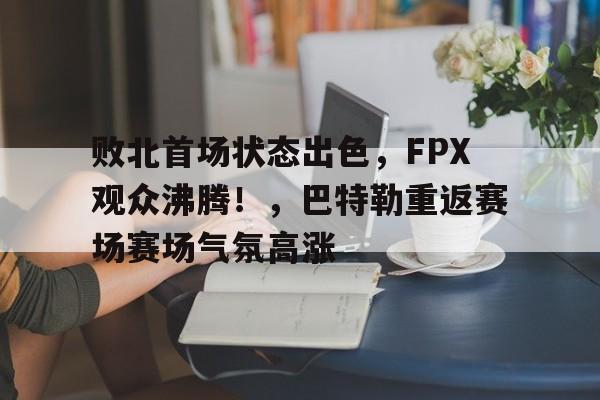 爱游戏-败北首场状态出色，FPX观众沸腾！，巴特勒重返赛场赛场气氛高涨(败北女角太多了轻小说文库)