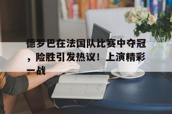 爱游戏官网-包含德罗巴在法国队比赛中夺冠，险胜引发热议！上演精彩一战的词条