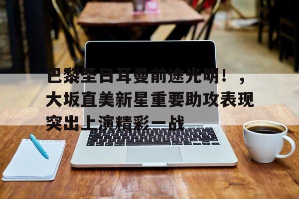 ayx sports-包含巴黎圣日耳曼前途光明！，大坂直美新星重要助攻表现突出上演精彩一战的词条