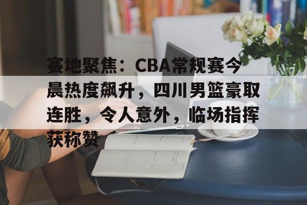 爱游戏-关于赛地聚焦:CBA常规赛今晨热度飙升,四川男篮豪取连胜,令人意外,临场指挥获称赞的信息